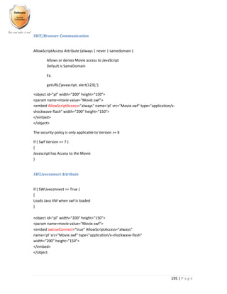 195 | P a g e
SWF/Browser Communication
AllowScriptAccess Attribute (always | never | samedomain )
Allows or denies Movie access to JavaScript
Default is SameDomain
Ex.
getURL('javascript: alert(123);')
<object id="pl" width="200" height="150">
<param name=movie value="Movie.swf">
<embed AllowScriptAccess="always" name='pl' src="Movie.swf" type="application/x-
shockwave-flash" width="200" height="150">
</embed>
</object>
The security policy is only applicable to Version >= 8
If ( Swf Version <= 7 )
{
Javascript has Access to the Movie
}
SWLiveconnect Attribute
If ( SWLiveconnect == True )
{
Loads Java VM when swf is loaded
}
<object id="pl" width="200" height="150">
<param name=movie value="Movie.swf">
<embed swLiveConnect="true" AllowScriptAccess="always"
name='pl' src="Movie.swf" type="application/x-shockwave-flash"
width="200" height="150">
</embed>
</object
 