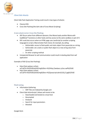 196 | P a g e
Client Side Attacks
Client Side Flash Application Testing could result in two types of attacks:
 Classical XSS
 Cross Site Flashing (the dark side of Cross Movie Scripting)
A new attack vector: Cross Site Flashing
 XSF Occurs when from different domains: One Movie loads another Movie with
loadMovie* functions or other hacks and has access to the same sandbox or part of it
 XSF could also occurs when an HTML page uses JavaScript (or another scripting
language) to script a Macromedia Flash movie, for example, by calling:
o GetVariable: access to flash public and static object from javascript as a string.
o SetVariable: set a static or public flash object to a new string value from
javascript.
o Or other scripting method
 Unexpected Browser to swf communication could result in stealing data from swf
application
Examples of XSF (Cross Site Flashing):
 http://test.websec.cz/test-
xsf.swf?x=%3Ci%3Exxx%3Cimg%20src=%22http://websec.cz/xss.swf%22%3E
 http://test.websec.cz/test-
xsf.swf?x=%3Ci%3Exxx%3Cimg%20src=%22javascript:alert(123);//.jpg%22%3E
Flash testing
 Information Gathering:
o SWF Files are Indexed by Google.com
 Client Side ActionScript 2 allows swf movies to be:
o Downloaded and tested on a local host
o Decompiled
o Analyzed
o Search for input parameters
o Attacked
Google Dork:
 