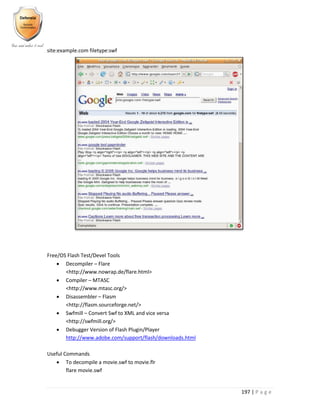 197 | P a g e
site:example.com filetype:swf
Free/OS Flash Test/Devel Tools
 Decompiler – Flare
<http://www.nowrap.de/flare.html>
 Compiler – MTASC
<http://www.mtasc.org/>
 Disassembler – Flasm
<http://flasm.sourceforge.net/>
 Swfmill – Convert Swf to XML and vice versa
<http://swfmill.org/>
 Debugger Version of Flash Plugin/Player
http://www.adobe.com/support/flash/downloads.html
Useful Commands
 To decompile a movie.swf to movie.flr
flare movie.swf
 
