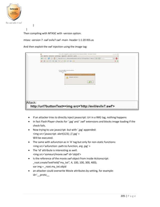 205 | P a g e
}
}
Then compiling with MTASC with -version option:
mtasc -version 7 -swf evilv7.swf -main -header 1:1:20 XSS.as
And then exploit the swf injection using the image tag:
 If an attacker tries to directly inject javascript: Uri in a IMG tag, nothing happens
 In fact Flash Player checks for '.jpg' and '.swf' extensions and blocks image loading if the
check fails.
 Now trying to use javascript: but with '.jpg' appended:
<img src='javascript: alert(123); //.jpg' >
Will be executed.
 The same with asfunction as in 'A' tag but only for non-static functions:
<img src='asfunction: path.to.function, arg .jpg' >
 The 'id' attribute is interesting as well.
<img src='someuri/movie.swf' id='objId'>
 Is the reference of the movie.swf object from inside Actionscript:
_root.createTextField("my_txt", 4, 100, 100, 300, 400);
var img = _root.my_txt.objid
 an attacker could overwrite Movie attributes by setting, for example:
id='__proto__
 