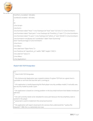 210 | P a g e
fromPort_ti.enabled = bEnable;
scanButton.enabled = bEnable;
}
]]>
</mx:Script>
<mx:Form>
<mx:FormItem label="Host:"><mx:TextInput id="host" text="127.0.0.1"/></mx:FormItem>
<mx:FormItem label="Start port:"><mx:TextInput id="fromPort_ti" text="1"/></mx:FormItem>
<mx:FormItem label="To port:"><mx:TextInput id="toPort_ti" text="65535"/></mx:FormItem>
<mx:FormItem><mx:Button id="scanButton" label="Start Scannning"
click="startScanning()"/></mx:FormItem>
</mx:Form>
<mx:VBox>
<mx:Label text="Open Ports:"/>
<mx:TextArea id="openPorts_ta" width="400" height="250"/>
<mx:Label id="status"/>
</mx:VBox>
</mx:Application>
Flash 9 AS3 TCP-Portprober
/**
* Flash 9 AS3 TCP-Portprober
*
* this Actionscript Application was created to detect if a given TCP Port on a given host is
reachable or not from the host the swf is running on
*
* this application is totally bypassing the flash player security sandbox model / it actually uses
the security model to probe a port
*
* the application is based on a timing problem in the SecurityErrorEvent that Adobe introduced
with AS3
*
* the swf currently needs to be reloaded for every port because the SecurityPolicy state is
cached in the player
* javascript is used to implement the actual portscanner
*
* the application will report closed ports for services that understand the "<policy-file-
request/>"-XML this is a extremely rare case
 
