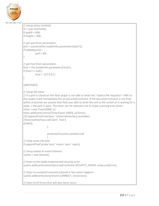 212 | P a g e
// setup status textfield
tf = new TextField();
tf.width = 600;
tf.height = 300;
// get port from parameters
port = parseInt(this.loaderInfo.parameters['port']);
if (isNaN(port)) {
port = 80;
}
// get host from parameters
host = this.loaderInfo.parameters['host'];
if (host == null) {
host = '127.0.0.1';
}
addChild(tf);
// setup the timer
// if a port is closed an the flash plugin is not able to write the "<policy-file-request/>"-XML to
the socket it will immediately fire an SecurityErrorEvent. If the SecurityErrorEvent is not fired
within 2 seconds we assume that flash was able to write the xml to the socket an is waiting for a
reply -> the port is open. The timer can be reduced a lot to make scanning even faster.
timer = new Timer(2000, 1);
timer.addEventListener(TimerEvent.TIMER, onTimer);
//tf.appendText('interface: '+ExternalInterface.available);
//ExternalInterface.call('alert', 'test');
probe();
}
protected function probe():void
{
// show some info text
tf.appendText('probe host: '+host+' port: '+port);
// setup socket an event listeners
socket = new Socket();
// listen to the badly implemented security error
socket.addEventListener(SecurityErrorEvent.SECURITY_ERROR, onSecurityError);
// listen to sucessfull connects (should in fact never happen)
socket.addEventListener(Event.CONNECT, onConnect);
// listen to IO Errors that will also never occur
 