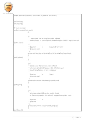 213 | P a g e
socket.addEventListener(IOErrorEvent.IO_ERROR, onIOError);
timer.reset();
timer.start();
// try to connect
socket.connect(host, port);
}
/**
* Called when the SecurityErrorEvent is Fired
* when there is an SecurityErrorEvent before the timeout we assume the
port is closed
*
* @param e SecurityErrorEvent
* @return void
*/
protected function onSecurityError(e:SecurityErrorEvent):void
{
portClosed();
}
/**
* Called when the Connect event is fired
* when we can conect to a port it is definitely open
* should only happen in very rare cases
*
* @param e Event
* @return void
*/
protected function onConnect(e:Event):void
{
portOpen();
}
/**
* when we get an IO Error the port is closed
* as the connect event this will only happen in very rare cases
*
* @param e
* @return
*/
protected function onIOError(e:Event):void
{
portClosed();
 