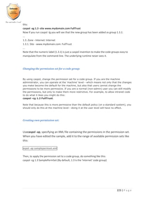 223 | P a g e
this:
caspol -ag 1.3 -site www.mydomain.com FullTrust
Now if you run caspol -lg you will see that the new group has been added as group 1.3.1:
...
1.3. Zone - Internet: Internet
1.3.1. Site - www.mydomain.com: FullTrust
...
Note that the numeric label (1.3.1) is just a caspol invention to make the code groups easy to
manipulate from the command-line. The underlying runtime never sees it.
Changing the permission set for a code group:
By using caspol, change the permission set for a code group. If you are the machine
administrator, you can operate at the 'machine' level - which means not only that the changes
you make become the default for the machine, but also that users cannot change the
permissions to be more permissive. If you are a normal (non-admin) user you can still modify
the permissions, but only to make them more restrictive. For example, to allow intranet code
to do what it likes you might do this:
caspol -cg 1.2 FullTrust.
Note that because this is more permissive than the default policy (on a standard system), you
should only do this at the machine level - doing it at the user level will have no effect.
Creating own permission set:
Usecaspol -ap, specifying an XML file containing the permissions in the permission set.
When you have edited the sample, add it to the range of available permission sets like
this:
aspol -ap samplepermset.xml
Then, to apply the permission set to a code group, do something like this:
caspol -cg 1.3 SamplePermSet (By default, 1.3 is the 'Internet' code group)
 