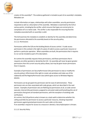 225 | P a g e
creator of this assembly?”. The evidence gathered is included as part of an assembly’s metadata.
Metadata can
include information on types, relationships with other assemblies, security permissions
requested as well as a description of the assembly. Metadata is examined by the CLR at
various points, including by the verifier, which ensures that types are correct prior to
compilation of IL to native code. The verifier is also responsible for ensuring that the
metadata associated with an assembly is valid.
The CLR examines the metadata to establish an identity for the assembly and determines
the permissions allocated to the assembly based on the security policy.
2.1.1.2. Permissions
Permissions within the CLR are the building blocks of access control. A code access
permission in this context is the right of a piece of code to access a particular resource or
perform a particular operation. When assemblies are built, the permissions that it requires
to run can be included as part of its description.
At runtime the assembly requests these permissions, and those permissions that it
requests are either granted or denied by the CLR. An assembly will never be given greater
permissions than the current security policy allows, but may be given lesser permissions
than it requests.
Examples of permissions are SecurityPermission (the permission to view or modify the
security policy), UIPermission (the right to create sub-windows and make use of the
clipboard) and the RegistryPermission class (which gives access to Windows Registry
details).
Permissions can be grouped into permission sets for ease of administration. These
permission sets are then associated with code groups, which are described in the next
section. Examples of permission sets are Nothing (no permissions at all, so code cannot
execute), Internet (the permissions assigned to untrusted code) and Everything (the set of
permissions that grants all standard permissions, with the exception of avoiding code
verification).
At runtime, the CLR performs what is known as a stack walk to determine whether the
calling assembly has permission to access a particular resource, checking requested
permissions against granted permissions for each caller on the stack.
If an assembly’s request for access to a resource is denied, a SecurityException is thrown.
2.1.1.3. Security Policy
 