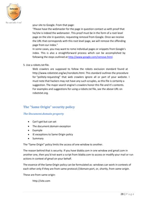 28 | P a g e
your site to Google. From that page:
“Please have the webmaster for the page in question contact us with proof that
he/she is indeed the webmaster. This proof must be in the form of a root level
page on the site in question, requesting removal from Google. Once we receive
the URL that corresponds with this root level page, we will remove the offending
page from our index.”
In some cases, you may want to rome individual pages or snippets from Google’s
index. This is also a straightforward process which can be accomplished by
following the steps outlined at http://www.google.com/remove.html.
5. Use a robots.txt file.
Web crawlers are supposed to follow the robots exclusion standard found at
http://www.robotstxt.org/wc/norobots.html. This standard outlines the procedure
for “politely requesting” that web crawlers ignore all or part of your website. I
must note that hackers may not have any such scruples, as this file is certainly a
suggestion. The major search engine’s crawlers honor this file and it’s contents.
For examples and suggestions for using a robots.txt file, see the above URL on
robotstxt.org.
The "Same Origin" security policy
The Document.domain property
 Can’t get but can set
 The document.domain exception
 Example
 IE exceptions to Same Origin policy
 Summary
The “Same Origin” policy limits the access of one window to another.
The reason behind that is security. If you have blabla.com in one window and gmail.com in
another one, then you’d not want a script from blabla.com to access or modify your mail or run
actions in context of gmail on your behalf.
The essence of the Same Origin policy can be formulated as: windows can work in contexts of
each other only if they are from same protocol://domain:port, or, shortly, from same origin.
These are from same origin:
http://site.com
 