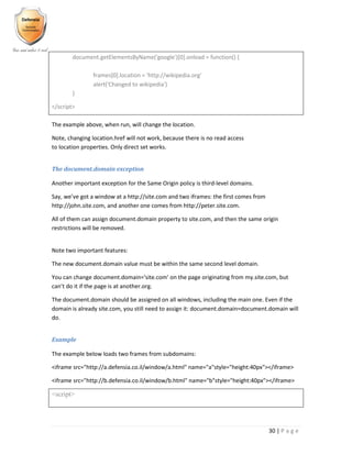 30 | P a g e
document.getElementsByName('google')[0].onload = function() {
frames[0].location = 'http://wikipedia.org'
alert('Changed to wikipedia')
}
</script>
The example above, when run, will change the location.
Note, changing location.href will not work, because there is no read access
to location properties. Only direct set works.
The document.domain exception
Another important exception for the Same Origin policy is third-level domains.
Say, we’ve got a window at a http://site.com and two iframes: the first comes from
http://john.site.com, and another one comes from http://peter.site.com.
All of them can assign document.domain property to site.com, and then the same origin
restrictions will be removed.
Note two important features:
The new document.domain value must be within the same second level domain.
You can change document.domain='site.com' on the page originating from my.site.com, but
can’t do it if the page is at another.org.
The document.domain should be assigned on all windows, including the main one. Even if the
domain is already site.com, you still need to assign it: document.domain=document.domain will
do.
Example
The example below loads two frames from subdomains:
<iframe src="http://a.defensia.co.il/window/a.html" name="a"style="height:40px"></iframe>
<iframe src="http://b.defensia.co.il/window/b.html" name="b"style="height:40px"></iframe>
<script>
 