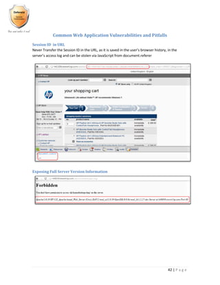 42 | P a g e
Common Web Application Vulnerabilities and Pitfalls
Session ID in URL
Never Transfer the Session ID in the URL, as it is saved in the user’s browser history, in the
server’s access log and can be stolen via JavaScript from document.referer
Exposing Full Server Version Information
 