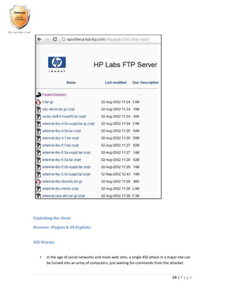 68 | P a g e
Exploiting the client
Browser, Plugins & OS Exploits
XSS Worms
• In the age of social networks and mash web sites, a single XSS attack in a major site can
be turned into an army of computers, just waiting for commands from the attacker.
 