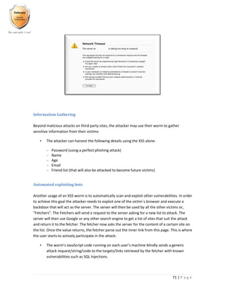 71 | P a g e
Information Gathering
Beyond malicious attacks on third party sites, the attacker may use their worm to gather
sensitive information from their victims
• The attacker can harvest the following details using the XSS alone:
– Password (using a perfect phishing attack)
– Name
– Age
– Email
– Friend list (that will also be attacked to become future victims)
Automated exploiting bots
Another usage of an XSS worm is to automatically scan and exploit other vulnerabilities. In order
to achieve this goal the attacker needs to exploit one of the victim`s browser and execute a
backdoor that will act as the server. The server will then be used by all the other victims or,
“Fetchers”. The Fetchers will send a request to the server asking for a new list to attack. The
server will then use Google or any other search engine to get a list of sites that suit the attack
and return it to the fetcher. The fetcher now asks the server for the content of a certain site on
the list. Once the value returns, the fetcher parse out the inner link from this page. This is where
the user starts to actively participate in the attack:
• The worm’s JavaScript code running on each user’s machine blindly sends a generic
attack request/string/code to the targets/links retrieved by the fetcher with known
vulnerabilities such as SQL Injections.
 