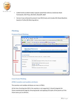 77 | P a g e
• Coded mainly to detect today’s popular powerfully malicious JavaScript attack
frameworks: XSS-Proxy, XSS-Shell, AttackAPI, BeEF
• Version 2 was enhanced to prevent most XSS threats and includes XSS Attack Blacklists
based on Firefox XSS-Warning add-on
Phishing
Frameset Based Phishing
Cross Frame Phishing
HTML5 seamless and sandbox attributes
The seamless and sandbox attributes are new in HTML5.
At the time of writing (Jan 2011), the seamless is not supported. It should integrate the
iframe seamlesslyinto page by removing border and applying CSS styles of the parent as if the
iframe were just an element.
 