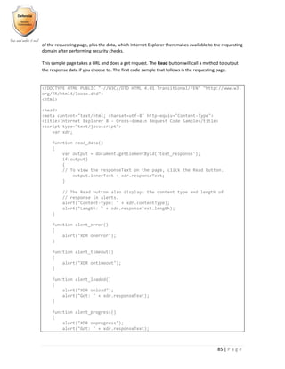 85 | P a g e
of the requesting page, plus the data, which Internet Explorer then makes available to the requesting
domain after performing security checks.
This sample page takes a URL and does a get request. The Read button will call a method to output
the response data if you choose to. The first code sample that follows is the requesting page.
<!DOCTYPE HTML PUBLIC "-//W3C//DTD HTML 4.01 Transitional//EN" "http://www.w3.
org/TR/html4/loose.dtd">
<html>
<head>
<meta content="text/html; charset=utf-8" http-equiv="Content-Type">
<title>Internet Explorer 8 - Cross-domain Request Code Sample</title>
<script type="text/javascript">
var xdr;
function read_data()
{
var output = document.getElementById('text_response');
if(output)
{
// To view the responseText on the page, click the Read button.
output.innerText = xdr.responseText;
}
// The Read button also displays the content type and length of
// response in alerts.
alert("Content-type: " + xdr.contentType);
alert("Length: " + xdr.responseText.length);
}
function alert_error()
{
alert("XDR onerror");
}
function alert_timeout()
{
alert("XDR ontimeout");
}
function alert_loaded()
{
alert("XDR onload");
alert("Got: " + xdr.responseText);
}
function alert_progress()
{
alert("XDR onprogress");
alert("Got: " + xdr.responseText);
 