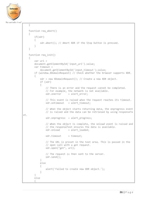 86 | P a g e
}
function req_abort()
{
if(xdr)
{
xdr.abort(); // Abort XDR if the Stop button is pressed.
}
}
function req_init()
{
var url =
document.getElementById('input_url').value;
var timeout =
document.getElementById('input_timeout').value;
if (window.XDomainRequest) // Check whether the browser supports XDR.
{
xdr = new XDomainRequest(); // Create a new XDR object.
if (xdr)
{
// There is an error and the request cannot be completed.
// For example, the network is not available.
xdr.onerror = alert_error;
// This event is raised when the request reaches its timeout.
xdr.ontimeout = alert_timeout;
// When the object starts returning data, the onprogress event
// is raised and the data can be retrieved by using responseTe
xt.
xdr.onprogress = alert_progress;
// When the object is complete, the onload event is raised and
// the responseText ensures the data is available.
xdr.onload = alert_loaded;
xdr.timeout = timeout;
// The URL is preset in the text area. This is passed in the
// open call with a get request.
xdr.open("get", url);
// The request is then sent to the server.
xdr.send();
}
else
{
alert('Failed to create new XDR object.');
}
}
else
{
 