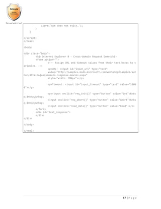 87 | P a g e
alert('XDR does not exist.');
}
}
</script>
</head>
<body>
<div class="body">
<h1>Internet Explorer 8 - Cross-domain Request Demo</h1>
<form action="">
<!-- Assign URL and timeout values from their text boxes to v
ariables. -->
<p>URL: <input id="input_url" type="text"
value="http://samples.msdn.microsoft.com/workshop/samples/aut
hor/dhtml/Ajax/xdomain.response.movies.aspx"
style="width: 700px"></p>
<p>Timeout: <input id="input_timeout" type="text" value="1000
0"></p>
<p><input onclick="req_init()" type="button" value="Get">&nbs
p;&nbsp;&nbsp;
<input onclick="req_abort()" type="button" value="Abort">&nbs
p;&nbsp;&nbsp;
<input onclick="read_data()" type="button" value="Read"></p>
</form>
<div id="text_response">
</div>
</div>
</body>
</html>
 