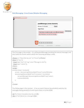 88 | P a g e
Web Messaging - Cross Frame/Window Messaging
This first page is the sender - it's calling postMessage (sending the textual message) and
also holds the iframe within which the receiving window is held.
<iframe src="http://dev.hp.com” id="iframe"></iframe>
<form id="form">
<input type="text" id="msg" value="Message to send"/>
<input type="submit"/>
</form>
<script>
window.onload = function(){
var win = document.getElementById("iframe").contentWindow;
document.getElementById("form").onsubmit = function(e){
win.postMessage( document.getElementById("msg").value );
e.preventDefault();
};
};
</script>
The follow page is the receiver - it has an event listener bound which watches for
messages being passed to it and injects them in to the DOM.
<b>This iframe is located on dev.hp.com</b>
<div id="test">Send me a message!</div>
 