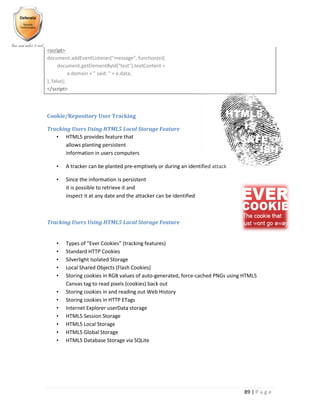 89 | P a g e
<script>
document.addEventListener("message", function(e){
document.getElementById("test").textContent =
e.domain + " said: " + e.data;
}, false);
</script>
Cookie/Repository User Tracking
Tracking Users Using HTML5 Local Storage Feature
• HTML5 provides feature that
allows planting persistent
information in users computers
• A tracker can be planted pre-emptively or during an identified attack
• Since the information is persistent
it is possible to retrieve it and
inspect it at any date and the attacker can be identified
Tracking Users Using HTML5 Local Storage Feature
• Types of “Ever Cookies” (tracking features)
• Standard HTTP Cookies
• Silverlight Isolated Storage
• Local Shared Objects (Flash Cookies)
• Storing cookies in RGB values of auto-generated, force-cached PNGs using HTML5
Canvas tag to read pixels (cookies) back out
• Storing cookies in and reading out Web History
• Storing cookies in HTTP ETags
• Internet Explorer userData storage
• HTML5 Session Storage
• HTML5 Local Storage
• HTML5 Global Storage
• HTML5 Database Storage via SQLite
 