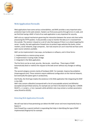 96 | P a g e
Web Application Firewalls
Web applications have some serious vulnerabilities, and WAF provides a very important extra
protection layer to the web solution. Hackers can find access points through errors in code, and
we find that having a WAF in front of our web application is very important for security.
WAF acts as a special mechanism governing the interaction between the server and client while
processing the HTTP-packets. It also provides a way to monitor the data as it is received from
the outside. The solution is based on a set of rules that exposes if there is an attack targeting the
server. Usually, the web application firewall aims to protect large websites like banks, online
retailers, social networks, large companies… But now anyone can use it now that we have some
open-source solutions available.
WAF can be implemented in two ways, via hardware or software, and in three forms:
1. Implemented as a reverse proxy server.
2. Implemented in routing mode / bridge.
3. Integrated in the Web application.
The first form can be as mod_security , Barracuda , nevisProxy . These types of WAF
Automatically block or redirect the request to the web server without any changes or editing
data.
The second category consists mainly of hardware WAF. For example, Imperva SecureSphere
(impervaguard.com). These solutions require additional configuration on the internal network,
but eventually the option gains in productivity.
And finally, the third type implies the existence in the Web application like integrating the WAF
in the CMS.
WAF rules contain a Blacklist (compared with a list of unacceptable actions) and Whitelist
(accepted and permitted actions), for example we can find in the black list strings like: «UNION
SELECT», «< script>», «/ etc / passwd» while whitelist rules may contain a number parameters
value (from0 to 65535).
Detecting Web Application Firewalls
We will now look at how pentesting can detect the WAF server and more importantly how to
bypass it.
Each firewall has a special method in responding that helps in identifying the type of WAF
implemented (fingerprint) for example:
 