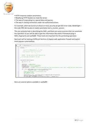 97 | P a g e
• HTTP-response cookies parameters.
• Modifying HTTP-headers to mask the server
• The way of responding to a special data and queries
• The way in closing connection under not authorized actions.
For example, when we launch an attack on mod_security we get 501 error code; WebKnight –
the code 999; Barracuda on cookie-parameter barra_counter_session.
This can certainly help in identifying the WAF, and there are some scanners that can automate
the operation so you will be able to get the information like w3af a framework plug-in
WAF_fingerprint and wafw00f. These tools are important for the pentesting operation.
Next part will be looking at different technics to bypass web application firewall and exploit
most popular vulnerabilities.
Here are several options available in wafw00f:
 