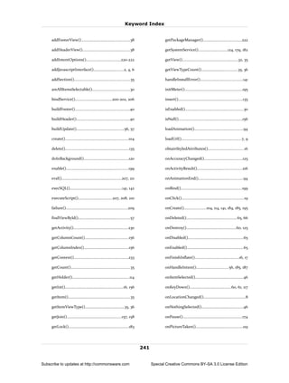 Keyword Index


     addFooterView()...............................................38                         getPackageManager().....................................222

     addHeaderView()..............................................38                          getSystemService()............................124, 179, 182

     addIntentOptions().................................220-222                               getView()......................................................32, 35

     addJavascriptInterface().............................2, 4, 6                             getViewTypeCount()...................................35, 36

     addSection()......................................................35                     handleInstallError().........................................141

     areAllItemsSelectable()....................................30                            initMeter()........................................................195

     bindService()....................................200-202, 206                            insert()..............................................................135

     buildFooter().....................................................40                     isEnabled()........................................................30

     buildHeader()...................................................40                       isNull()..............................................................156

     buildUpdate()..............................................56, 57                        loadAnimation()...............................................94

     create().............................................................104                 loadUrl()..........................................................7, 9

     delete()..............................................................135                obtainStyledAttributes()...................................16

     doInBackground()...........................................120                           onAccuracyChanged().....................................125

     enable()............................................................199                  onActivityResult()...........................................216

     eval()..........................................................207, 211                 onAnimationEnd()...........................................94

     execSQL()..................................................141, 142                      onBind()...........................................................199

     executeScript().................................207, 208, 210                            onClick()............................................................19

     failure()............................................................209                 onCreate().....................104, 114, 141, 184, 185, 195

     findViewById()..................................................57                       onDeleted().................................................65, 66

     getActivity().....................................................230                    onDestroy()................................................60, 125

     getColumnCount()..........................................156                            onDisabled()......................................................65

     getColumnIndex()...........................................156                           onEnabled().......................................................65

     getContext().....................................................233                     onFinishInflate()...........................................16, 17

     getCount().........................................................35                    onHandleIntent()...............................56, 185, 187

     getHolder().......................................................114                    onItemSelected()..............................................46

     getInt()........................................................16, 156                  onKeyDown()........................................60, 61, 117

     getItem()............................................................35                  onLocationChanged()........................................8

     getItemViewType()......................................35, 36                            onNothingSelected()........................................46

     getJoin().....................................................157, 158                   onPause().........................................................174

     getLock()..........................................................183                   onPictureTaken().............................................119




                                                                                 241


Subscribe to updates at http://commonsware.com                                         Special Creative Commons BY-SA 3.0 License Edition
 