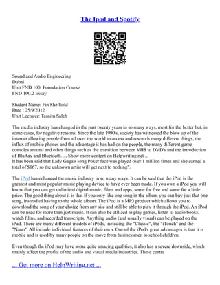 The Ipod and Spotify
Sound and Audio Engineering
Dubai
Unit FND 100: Foundation Course
FND 100.2 Essay
Student Name: Fin Sheffield
Date : 25/9/2012
Unit Lecturer: Tasnim Saleh
The media industry has changed in the past twenty years in so many ways, most for the better but, in
some cases, for negative reasons. Since the late 1990's, society has witnessed the blow up of the
internet allowing people from all over the world to access and research many different things, the
influx of mobile phones and the advantage it has had on the people, the many different game
consoles around and other things such as the transition between VHS to DVD's and the introduction
of BluRay and Bluetooth. ... Show more content on Helpwriting.net ...
It has been said that Lady Gaga's song Poker face was played over 1 million times and she earned a
total of $167, so the unknown artist will get next to nothing".
The iPod has enhanced the music industry in so many ways. It can be said that the iPod is the
greatest and most popular music playing device to have ever been made. If you own a iPod you will
know that you can get unlimited digital music, films and apps, some for free and some for a little
price. The good thing about it is that if you only like one song in the album you can buy just that one
song, instead of having to the whole album. The iPod is a MP3 product which allows you to
download the song of your choice from any site and still be able to play it through the iPod. An iPod
can be used for more than just music. It can also be utilized to play games, listen to audio books,
watch films, and recorded transcripts. Anything audio (and usually visual) can be played on the
iPad. There are many different models of iPods, including the "Classic", the "iTouch" and the
"Nano". All include individual features of their own. One of the iPod's great advantages is that it is
mobile and is used by many people on the move from businessmen to school children.
Even though the iPod may have some quite amazing qualities, it also has a severe downside, which
mainly affect the profits of the audio and visual media industries. These centre
... Get more on HelpWriting.net ...
 