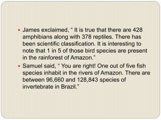  James exclaimed, “ It is true that there are 428
amphibians along with 378 reptiles. There has
been scientific classification. It is interesting to
note that 1 in 5 of those bird species are present
in the rainforest of Amazon.”
 Samuel said, “ You are right! One out of five fish
species inhabit in the rivers of Amazon. There are
between 96,660 and 128,843 species of
invertebrate in Brazil.”
 
