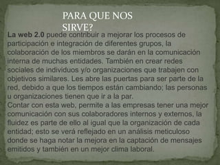 La web 2.0 puede contribuir a mejorar los procesos de
participación e integración de diferentes grupos, la
colaboración de los miembros se darán en la comunicación
interna de muchas entidades. También en crear redes
sociales de individuos y/o organizaciones que trabajen con
objetivos similares. Les abre las puertas para ser parte de la
red, debido a que los tiempos están cambiando; las personas
u organizaciones tienen que ir a la par.
Contar con esta web, permite a las empresas tener una mejor
comunicación con sus colaboradores internos y externos, la
fluidez es parte de ello al igual que la organización de cada
entidad; esto se verá reflejado en un análisis meticuloso
donde se haga notar la mejora en la captación de mensajes
emitidos y también en un mejor clima laboral.
PARA QUE NOS
SIRVE?
 