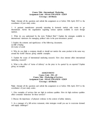 Course Title : International Marketing
Assignment Code : MS-64 /TMA/SEM - I/2019
Coverage : All Blocks
Note: Attempt all the questions and submit this assignment on or before 30th April, 2019 to the
coordinator of your study centre.
1. A garment manufacturer presently operating in domestic market only wants to go
international. Advise the organization regarding various options available to reach foreign
markets.
2. What do you understand by the term ‘Political Risk’? Explain the strategies available to
international marketers for managing political risks in the post-investment period.
3. Explain the contents and significance of the following documents.
(a) Bill of lading
(b) Letter of credit
4. Why do you think a company should or should not market the same product in the same way
around the world? Discuss giving suitable examples.
5. Explain the scope of international marketing research. How does internet affect international
marketing research?
6. What is the effect of ‘terms of delivery’ on the price to be quoted by an exporter? Explain
giving an example.
ASSIGNMENT
Course Code : MS - 65
Course Title : Marketing of Services
Assignment Code : MS-65 /TMA/SEM - I/2019
Coverage : All Blocks
Note: Attempt all the questions and submit this assignment on or before 30th April, 2019 to the
coordinator of your study centre.
1. Give examples of services that are high in credence qualities. How do high credence qualities
affect consumer behaviour for these services?
2. Discuss the importance of physical evidence in the context of airline industry.
3. As a manager of a full service restaurant, what strategies would you use to overcome demand
and supply challenges?
 