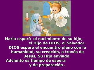 María esperó  el nacimiento de su hijo,  el Hijo de DIOS, el Salvador.  DIOS esperó el encuentro pleno con la humanidad, su creación, a través de Jesús, Su Hijo enviado. Adviento es tiempo de espera  y de preparación . 