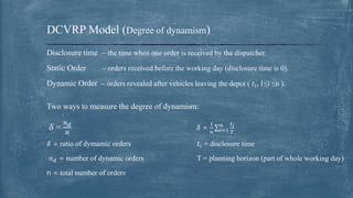 Disclosure time – the time when one order is received by the dispatcher.
Static Order – orders received before the working day (disclosure time is 0).
Dynamic Order – orders revealed after vehicles leaving the depot ( 𝑡𝑖, 1≤i ≤n ).
Two ways to measure the degree of dynamism:
𝛿 =
𝑛 𝑑
𝑛
𝛿 =
1
𝑛 𝑖=1
𝑛 𝑡 𝑖
𝑇
𝛿 = ratio of dymamic orders 𝑡𝑖 = disclosure time
𝑛 𝑑 = number of dynamic orders T = planning horizon (part of whole working day)
n = total number of orders
DCVRP Model (Degree of dynamism)
 