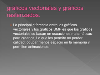  La principal diferencia entre los gráficos
vectoriales y los gráficos BMP es que los gráficos
vectoriales se basan en ecuaciones matemáticas
para crearlos. Lo que les permite no perder
calidad, ocupar menos espacio en la memoria y
permiten animaciones.
 