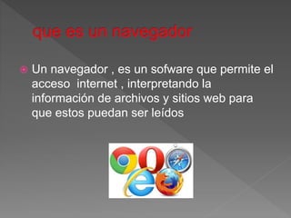  Un navegador , es un sofware que permite el
acceso internet , interpretando la
información de archivos y sitios web para
que estos puedan ser leídos
 