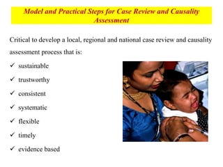 Model and Practical Steps for Case Review and Causality
Assessment
Critical to develop a local, regional and national case review and causality
assessment process that is:
 sustainable
 trustworthy
 consistent
 systematic
 flexible
 timely
 evidence based
 