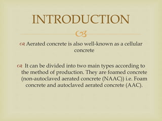 
 Aerated concrete is also well-known as a cellular
concrete
 It can be divided into two main types according to
the method of production. They are foamed concrete
(non-autoclaved aerated concrete (NAAC)) i.e. Foam
concrete and autoclaved aerated concrete (AAC).
INTRODUCTION
 