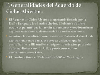 El Acuerdo de Cielos Abiertos es un tratado firmado por la Unión Europea y los Estados Unidos. El objetivo de dicho tratado es permitir que las aerolíneas europeas y estadounidenses exploten rutas entre cualquier ciudad de ambos territorios.  Asimismo las aerolíneas norteamericanas obtienen el derecho de explotar rutas entre ciudades europeas, mientras que las compañías de la UE también consiguen autorización para volar de forma directa entre EE.UU. y países europeos no comunitarios como Suiza. El tratado se firmó el 30 de abril de 2007 en Washington. 