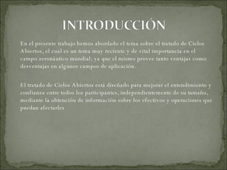 En el presente trabajo hemos abordado el tema sobre el tratado de Cielos Abiertos, el cual es un tema muy reciente y de vital importancia en el campo aeronáutico mundial; ya que el mismo provee tanto ventajas como desventajas en algunos campos de aplicación. El tratado de Cielos Abiertos está diseñado para mejorar el entendimiento y confianza entre todos los participantes, independientemente de su tamaño, mediante la obtención de información sobre los efectivos y operaciones que puedan afectarles 