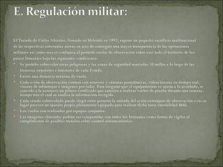El Tratado de Cielos Abiertos, firmado en Helsinki en 1992, supone un pequeño sacrificio multinacional  de las respectivas soberanías aéreas en aras de conseguir una mayor transparencia de las operaciones  militares así como mayor confianza al permitir vuelos de observación sobre casi todo el territorio de los  países firmantes bajo las siguientes condiciones: Se prohíbe sobrevolar áreas peligrosas y las zonas de seguridad marcadas 10 millas a lo largo de las fronteras exteriores e interiores de cada Estado.  Existe una distancia máxima de vuelo.  Cada avión de observación contará con sensores y cámaras panorámicas, videocámaras en tiempo real, visores de infrarrojos e imágenes por radar. Para asegurar que el equipamiento se ajusta a lo acordado, se concede a la aeronave un primer certificado que autoriza a realizar vuelos de prueba durante una semana, tiempo tras el cual se analiza la información recogida.  Cada estado sobrevolado puede elegir entre permitir la entrada del avión extranjero de observación o en su lugar proveer un aparato propio plenamente equipado para realizar dicha tarea (modalidad  taxi ).  Los vuelos son realizados por equipos conjuntos.  Las imágenes obtenidas podrán ser compartidas con todos los firmantes como forma de vigilar el cumplimiento de posibles tratados sobre control armamentístico.  