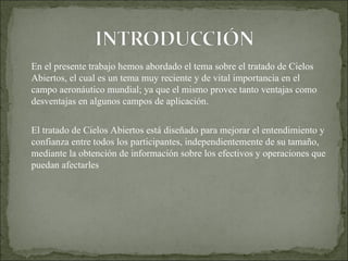 En el presente trabajo hemos abordado el tema sobre el tratado de Cielos Abiertos, el cual es un tema muy reciente y de vital importancia en el campo aeronáutico mundial; ya que el mismo provee tanto ventajas como desventajas en algunos campos de aplicación. El tratado de Cielos Abiertos está diseñado para mejorar el entendimiento y confianza entre todos los participantes, independientemente de su tamaño, mediante la obtención de información sobre los efectivos y operaciones que puedan afectarles 