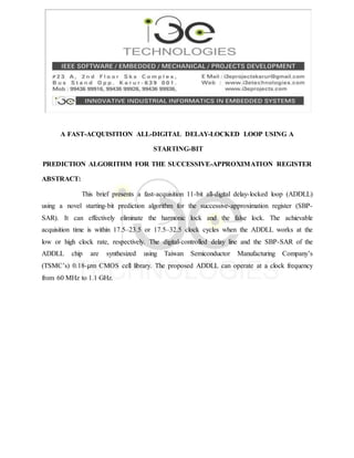 A FAST-ACQUISITION ALL-DIGITAL DELAY-LOCKED LOOP USING A
STARTING-BIT
PREDICTION ALGORITHM FOR THE SUCCESSIVE-APPROXIMATION REGISTER
ABSTRACT:
This brief presents a fast-acquisition 11-bit all-digital delay-locked loop (ADDLL)
using a novel starting-bit prediction algorithm for the successive-approximation register (SBP-
SAR). It can effectively eliminate the harmonic lock and the false lock. The achievable
acquisition time is within 17.5–23.5 or 17.5–32.5 clock cycles when the ADDLL works at the
low or high clock rate, respectively. The digital-controlled delay line and the SBP-SAR of the
ADDLL chip are synthesized using Taiwan Semiconductor Manufacturing Company’s
(TSMC’s) 0.18-μm CMOS cell library. The proposed ADDLL can operate at a clock frequency
from 60 MHz to 1.1 GHz.
 