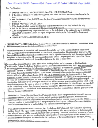 Case 1:11-cv-20120-PAS Document 87-1 Entered on FLSD Docket 12/27/2011 Page 13 of 62

In a Fire Situation:

    > DO NOT PANIC! DO NOT USE THE ELEVATOR! USE THE STAIRWAY
    > Ifthe room is smoky or you smell smoke, get on your hands and knees (or stomach) and crawl to the
         door.
    > Feel the doorknob; if hot, DO NOT open the door; if cold, open the door slowly, and move toward the
         closest exit.
    > DO NOT PROP EXIT DOORS OPEN!
    > Ifthe doorknob is hot, place atowel or other barrier at the bottom ofthe door and wait for help.
    > Pull tViP fire al^rm ag ymi evatmatp if this has not already hem done.
    >    After exiting the building, all persons shall meet in the far left side ofthe parking lot and or across the
          street. Staff will conduct a count and report any persons missing to the Police and Fire Department
          officials.
    > NEVER REENTER A BURNING BUILDING!


DISCIPLINARY ACTION (The Federal Bureau of Prisons, CCM, office has acopy of the Dismas Charities Dania Beach
Resident Handbook/Rules and Regulations and hasapproved itscontents)

Prior to transfer from an institution, each resident is forwarded acopy ofthe Dismas Charities Dania Beach
Rules and Regulations/ Resident Handbook. At the time of your orientation, this information is reviewed. The
Receipt ofRules and Regulations/Resident Handbook form is signed at this time by both the resident and staff
and placed in the resident's file. All non-sentenced residents (Public Law) are provided acopy ofthe Dismas
 Charities Dania Beach Handbook/Rules and Regulations at the time ofinitial intake.
7A copy ofthe Dismas Charities Dania Beach Rules and Regulations are incorporated in this Handbook.
Additionally, Federal Pre-Release Residents receive acopy ofthe Federal Prohibited Acts. You are responsible
 for knowmg'ajKUjadeJstanding the information contained within these documentsandj^^lbeheld
 ^gounteblefortter^                                                                 ofthe rules, then staff
 wii^gxrowr-feem^ndep^la^fflly-^ith you. If you violate aDismas (In-House) rule, then an appropriate staff
 member will write aDisciplinary Report (DR.). The PR is presented to you for signature and it is then
 forwarded to your Counselor or designee for investigation ofthe report. The signing ofaDisciplinary Report
 by you is not an admission of guilt, but an acknowledgement that you are aware ofthe Disciplinary Report. The
 investigating staff member will investigate the report and will recommend an appropriate sanction, which could
 range from expunging the report to aloss ofprivileges or program termination. Once the Director has signed off
 on the Disciplinary Report, then the action is deemed appropriate. The Director can increase or decrease the
 action recommended. If you feel that action was not appropriate, then you can file an informal grievance to the
 Director, for review of the action.

 Remember it is Dismas Charities Dania Beach's intent to handle minor disciplinary infractions with in-house
 sanctions such as loss of privileges; reprimands; verbal warnings; special assignments; dorm or facility
 restriction- reduction in level; impound or confiscation of unaudited personal property; or extra details.
  However, apattern or increasing number of disciplinary infractions or gross violation of program rules could
  result in greater sanctions, up to and including your termination from the program.
  When aFederal Prohibited Act is committed, by aPre-Release (BOP) Resident, staff will initiate a(Formal)
  Incident Report. The report will be investigated by astaffmember who was not awitness to the incident, and
  then aformal hearing will be conducted by the Center Disciplinary Committee, which can be made upofone to
-threerstaffnrcmbervriH^                                                                                A
 .recommended sanction(s) will be determined at the conclusion of the formal hearing and the report, hearing,
  Dismas Charities, Inc. Proprietary Information                                                                       11
  Dismas Charities Dania Beach Operations Manual - Reviewed/Revised 5/2010
 