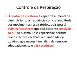 Controle da Respiração O  Centro Respiratório  é capaz de aumentar e diminuir tanto a frequência como a amplitude dos movimentos respiratórios, pois possui  quimiorreceptores  que são bastante  sensíveis ao pH  do plasma. Essa capacidade permite que os tecidos recebam a quantidade de oxigênio que necessitam, além de remover adequadamente o  gás carbônico . 
