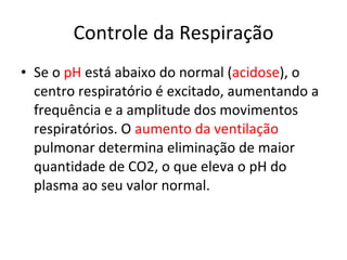 Controle da Respiração Se o  pH  está abaixo do normal ( acidose ), o centro respiratório é excitado, aumentando a frequência e a amplitude dos movimentos respiratórios. O  aumento da ventilação  pulmonar determina eliminação de maior quantidade de CO2, o que eleva o pH do plasma ao seu valor normal. 