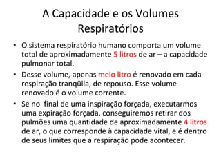 A Capacidade e os Volumes Respiratórios O sistema respiratório humano comporta um volume total de aproximadamente  5 litros  de ar – a capacidade pulmonar total. Desse volume, apenas  meio litro  é renovado em cada respiração tranqüila, de repouso. Esse volume renovado é o volume corrente. Se no  final de uma inspiração forçada, executarmos uma expiração forçada, conseguiremos retirar dos pulmões uma quantidade de aproximadamente  4 litros  de ar, o que corresponde à capacidade vital, e é dentro de seus limites que a respiração pode acontecer. 