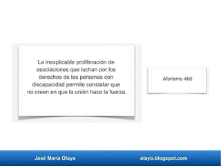 José María Olayo olayo.blogspot.com
La inexplicable proliferación de
asociaciones que luchan por los
derechos de las personas con
discapacidad permite constatar que
no creen en que la unión hace la fuerza.
Aforismo 460
 