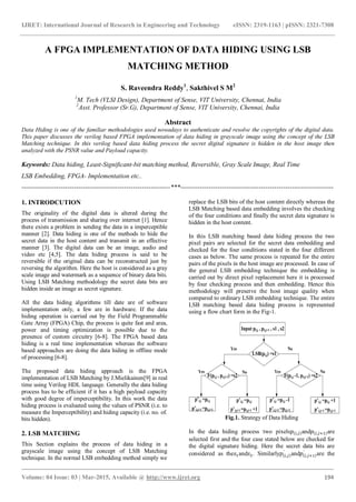 IJRET: International Journal of Research in Engineering and Technology eISSN: 2319-1163 | pISSN: 2321-7308
_______________________________________________________________________________________
Volume: 04 Issue: 03 | Mar-2015, Available @ http://www.ijret.org 194
A FPGA IMPLEMENTATION OF DATA HIDING USING LSB
MATCHING METHOD
S. Raveendra Reddy1
, Sakthivel S M2
1
M. Tech (VLSI Design), Department of Sense, VIT University, Chennai, India
2
Asst. Professor (Sr.G), Department of Sense, VIT University, Chennai, India
Abstract
Data Hiding is one of the familiar methodologies used nowadays to authenticate and resolve the copyrights of the digital data.
This paper discusses the verilog based FPGA implementation of data hiding in grayscale image using the concept of the LSB
Matching technique. In this verilog based data hiding process the secret digital signature is hidden in the host image then
analyzed with the PSNR value and Payload capacity.
Keywords: Data hiding, Least-Significant-bit matching method, Reversible, Gray Scale Image, Real Time
LSB Embedding, FPGA- Implementation etc..
--------------------------------------------------------------------***----------------------------------------------------------------------
1. INTRODCUTION
The originality of the digital data is altered during the
process of transmission and sharing over internet [1]. Hence
there exists a problem in sending the data in a imperceptible
manner [2]. Data hiding is one of the methods to hide the
secret data in the host content and transmit in an effective
manner [3]. The digital data can be an image, audio and
video etc [4,5]. The data hiding process is said to be
reversible if the original data can be reconstructed just by
reversing the algorithm. Here the host is considered as a gray
scale image and watermark as a sequence of binary data bits.
Using LSB Matching methodology the secret data bits are
hidden inside an image as secret signature.
All the data hiding algorithms till date are of software
implementation only, a few are in hardware. If the data
hiding operation is carried out by the Field Programmable
Gate Array (FPGA) Chip, the process is quite fast and area,
power and timing optimization is possible due to the
presence of custom circuitry [6-8]. The FPGA based data
hiding is a real time implementation whereas the software
based approaches are doing the data hiding in offline mode
of processing [6-8].
The proposed data hiding approach is the FPGA
implementation of LSB Matching by J.Mielikainen[9] in real
time using Verilog HDL language. Generally the data hiding
process has to be efficient if it has a high payload capacity
with good degree of imperceptibility. In this work the data
hiding process is evaluated using the values of PSNR (i.e. to
measure the Imperceptibility) and hiding capacity (i.e. no. of.
bits hidden).
2. LSB MATCHING
This Section explains the process of data hiding in a
grayscale image using the concept of LSB Matching
technique. In the normal LSB embedding method simply we
replace the LSB bits of the host content directly whereas the
LSB Matching based data embedding involves the checking
of the four conditions and finally the secret data signature is
hidden in the host content.
In this LSB matching based data hiding process the two
pixel pairs are selected for the secret data embedding and
checked for the four conditions stated in the four different
cases as below. The same process is repeated for the entire
pairs of the pixels in the host image are processed. In case of
the general LSB embedding technique the embedding is
carried out by direct pixel replacement here it is processed
by four checking process and then embedding. Hence this
methodology will preserve the host image quality when
compared to ordinary LSB embedding technique. The entire
LSB matching based data hiding process is represented
using a flow chart form in the Fig-1.
Input pi,j , pi,j+1 , s1 , s2
p’i,j =pi,j
p’i,j+1 =pi,j+1
p’i,j =pi,j
p’i,j+1 =pi,j+1 +1
p’i,j =pi,j -1
p’i,j+1 =pi,j+1
p’i,j =pi,j +1
p’i,j+1 =pi,j+1
LSB(pi,j) =s1
F(pi,j , pi,j+1) =s2 F(pi,j -1, pi,j+1) =s2
Yes
NoYes
No
NoYes
Fig.1. Strategy of Data Hiding
In the data hiding process two pixels and are
selected first and the four case stated below are checked for
the digital signature hiding. Here the secret data bits are
considered as the and . Similarly and are the
 