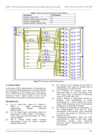 IJRET: International Journal of Research in Engineering and Technology eISSN: 2319-1163 | pISSN: 2321-7308
_______________________________________________________________________________________
Volume: 04 Issue: 03 | Mar-2015, Available @ http://www.ijret.org 197
Table – 2 Device utilization Summary for Data Hiding
Parameters LSB Method
Number of slice LUTs 23
Number of fully used LUT-FF pairs 0
Number of bonded IOBs 35
Number of BUFG / BUFGCTRLs 1
Fig.6. RTL Schematic of Data Hiding process
4. CONCLUSION
In this paper a FPGA implementation of watermarking in
real time using LSB matching process is done.Our algorithm
does embedding in the host image in an invisible manner.
As it is a FPGA chip it can be incorporated a watermarking
coprocessor inside a digital camera to carry out the
watermarking, in the instant of capturing the picture itself.
REFERENCES
[1] Cox, I.J., Miller, M.L., Bloom, J.A., Fridrich, J.,
Kalker, J . : ‘Digital watermarking and
steganography’ (Morgan Kaufmann
Publishers,2008).
[2] C.T. Li, Digital fragile wateramrking scheme for
authentication of JPEG images, in: Proceedings –
Vision, Image and Signal processing, vol. 151(6),
2004, pp. 460-466.
[3] Neil F. Johnson, Sushil Jajodia, Exploring
steganography: seeing the unseen, Computer
Practices (1998) 26–34.
[4] R.J. Anderson, F.A.P. Petitcolas, On the limits of
steganography, IEEE Journal on Selected Areas in
Communications 16 (1998) 474–481.
[5] F.A.P. Petitcolas, R.J. Anderson, M.G. Kuhn,
Information hiding—a survey, Proceedings of the
IEEE, special issue on protection of multimedia
content 87 (7) (1999) 1062–1078.
[6] Saraju P. Mohanty, N. Ranganathan and Ravi K.
Namballa, “VLSI Implementation of Visible
Watermarking for a Secure Digital Still Camera
Design”, IEEE Proceedings of the 17th International
Conference on VLSI Design (VLSID’04)
[7] S.P. Mohanty, N. Ranganathan, K. Balakrishnan, “A
dual voltage-frequency VLSI chip for image
watermarking in DCT domain”, IEEE Transactions
on Circuits and Systems II (TCAS-II) 53 (5)
(2006),pp. 394–398.
[8] P.Karthigaikumar,K.Baskaran, FPGA and ASIC
implementation of robust invisible binary image
watermarking algorithm using connectivity
preserving criteria, Microelectronics Journal 42
(2011),pp.82-88.
 