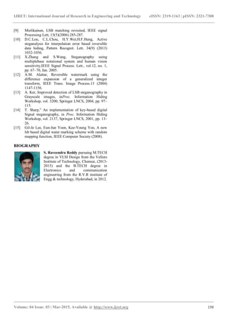 IJRET: International Journal of Research in Engineering and Technology eISSN: 2319-1163 | pISSN: 2321-7308
_______________________________________________________________________________________
Volume: 04 Issue: 03 | Mar-2015, Available @ http://www.ijret.org 198
[9] Mielikainen, LSB matching revisited, IEEE signal
Processing Lett, 13(5)(2006) 285-287.
[10] D.C.Lou, C.L.Chou, H.Y.Wei,H.F.Hung, Active
steganalysis for interpolation error based reversible
data hiding, Pattern Recognit. Lett. 34(9) (2013)
1032-1036.
[11] X.Zhang and S.Wang, Steganography using
multiplebase notational system and human vision
sensitivity,IEEE Signal Process. Lett., vol.12, no. 1,
pp. 67–70, Jan. 2005.
[12] A.M. Alattar, Reversible watermark using the
difference expansion of a generalized integer
transform, IEEE Trans. Image Process.13 (2004)
1147-1156.
[13] A. Ker, Improved detection of LSB steganography in
Grayscale images, inProc. Information Hiding
Workshop, vol. 3200, Springer LNCS, 2004, pp. 97–
115.
[14] T. Sharp,” An implementation of key-based digital
Signal steganography, in Proc. Information Hiding
Workshop, vol. 2137, Springer LNCS, 2001, pp. 13–
26.
[15] Gil-Je Lee, Eun-Jun Yoon, Kee-Young Yoo, A new
lsb based digital water marking scheme with random
mapping function, IEEE Computer Society (2008).
BIOGRAPHY
S. Raveendra Reddy pursuing M.TECH
degree in VLSI Design from the Vellore
Institute of Technology, Chennai, (2013-
2015) and the B.TECH degree in
Electronics and communication
engineering from the R.V.R institute of
Engg & technology, Hyderabad, in 2012.
 