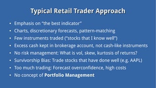 Typical Retail Trader ApproachTypical Retail Trader Approach
● Emphasis on “the best indicator”
● Charts, discretionary forecasts, pattern-matching
● Few instruments traded (“stocks that I know well”)
● Excess cash kept in brokerage account, not cash-like instruments
● No risk management: What is vol, skew, kurtosis of returns?
● Survivorship Bias: Trade stocks that have done well (e.g. AAPL)
● Too much trading: Forecast overconfidence, high costs
● No concept of Portfolio Management
 