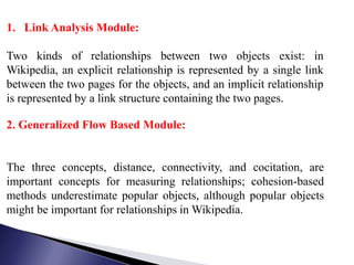 1. Link Analysis Module:
Two kinds of relationships between two objects exist: in
Wikipedia, an explicit relationship is represented by a single link
between the two pages for the objects, and an implicit relationship
is represented by a link structure containing the two pages.
2. Generalized Flow Based Module:

The three concepts, distance, connectivity, and cocitation, are
important concepts for measuring relationships; cohesion-based
methods underestimate popular objects, although popular objects
might be important for relationships in Wikipedia.

 