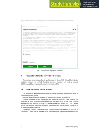 Ppaer—A Generic Tool for Generating and Assessing Problems Automatically using Spreadsheets
Fig. 5. Student view of problem statement
5 The architecture of a spreadsheet exercise
This section aims to describe the architecture of the ACME_Spreadsheet, distin-
guishing between an ACME baseline exercise (Section 5.1) and a specific
ACME_spreadsheet exercise (Section 5.2 to Section 5.5).
5.1 An ACME baseline exercise structure
The structure of a baseline exercise on the ACME platform consists of a series of
elements described below.
Heading: Containing the metadata of the exercise, serving to classify it.
Problem statement or the statements that define the exercise: Each exercise can
have one or more different formulations that may even refer to the same exercise
without affecting the way to solve it. A series of #Px tags (where x = 1,2,3 ... n) ap-
pear in the problem statement indicating the point where the parameter values are to
be substituted (see Figure 3).
Parameters’ values: They can be from a predetermined list of values or they can be
calculated. Values can be numbers, text, a mathematical expression or formula, data
32 http://www.i-jet.org
 