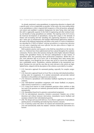Ppaer—A Generic Tool for Generating and Assessing Problems Automatically using Spreadsheets
As already mentioned, using spreadsheets in engineering education is aligned with
a specific goal: to be as employable as possible. In this sense, the cross-cutting ability
to use spreadsheets is often a required skill irrespective of the job position, geograph-
ical context and candidate’s academic background, the latter being where and when
this skill is supposedly acquired. In the field of engineering and other technical stud-
ies, the benefits of using spreadsheets are multiple. The inspiring work of [7] reviews
the historical development of spreadsheets, tracing their origins to the demands of
finance and accounting and later spreading into engineering education to reach to-
day’s status quo of omnipresence and multiple differentiated applications adapted to
the needs of the different engineering sub-fields as the result of a series of characteris-
tics described by [7:893] as follows: utilising spreadsheets in engineering education
not only makes completing tasks more efficient, but also often achieves a higher de-
gree of accuracy than do humans.
Both academic practice and research in this field has intensified over the last dec-
ade or so. Solutions have been sophisticated and have spread throughout the academic
community. Practice shows their presence during the entire higher education lifespan
starting with spreadsheet literacy for first-year undergraduates to later mastery of
spreadsheet skills, thus generating future professional competence. Within this con-
text, most educators take on an active role in developing these skills among their
learner audience, even though the aim of many may not be to convert the experience
into a publishable article. Nonetheless, solutions published in the international aca-
demic literature do exist and the ones that are most relevant to this article are high-
lighted below, aligned with the description of the solution as provided by its author:
• [13]: Innovative approach for automated grading, especially for complex assign-
ments.
• [14]: Innovative approach based on Excel files to develop individualized problem-
solving tasks for assignments. It is marked automatically and provides tailored
feed-back on the problem-solving process and outcome.
• [15]: Interactive spreadsheets with immediate feedback regarding the accuracy of
solutions.
• [16]: Individualised spreadsheet assignment with instant feedback on progress,
either textual or numerical (i.e. a mark) or both.
• [17]: Using Excel macros to create assignment questions where numbers or data
sets used in the questions are randomly generated and the students' answers graded
automatically.
• [18]: Spreadsheet-based tool to generate a personalised assignment.
• [19]: An individualised, interactive, formative assessment. Students can, at their
discretion and without instructor intervention, immediately receive feedback and
assistance related to their individualised question.
• [20]: The design and successful delivery of an effective application of spreadsheets
and the practice of modelling and analysing basic business concerns.
• [21]: E-learning system that allows for manual and automatically generated exer-
cises and automatically marks the students’ solutions without the intervention of a
lecturer.
26 http://www.i-jet.org
 